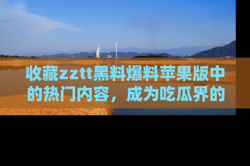 收藏zztt黑料爆料苹果版中的热门内容，成为吃瓜界的资深玩家！