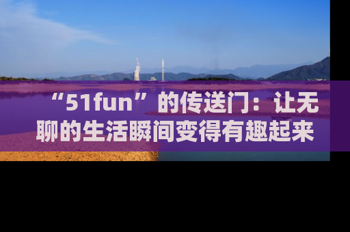 “51fun”的传送门:让无聊的生活瞬间变得有趣起来!