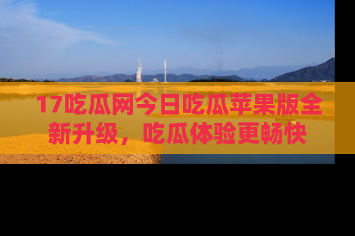17吃瓜网今日吃瓜苹果版全新升级，吃瓜体验更畅快