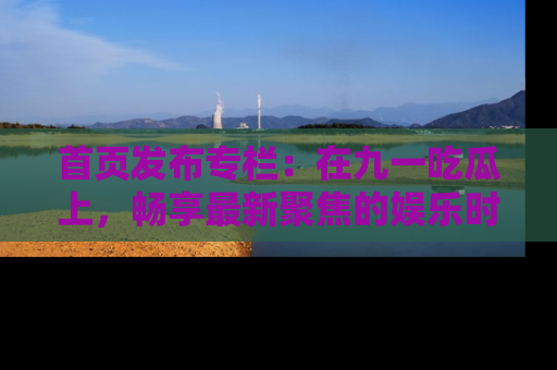 首页发布专栏：在九一吃瓜上，畅享最新聚焦的娱乐时讯