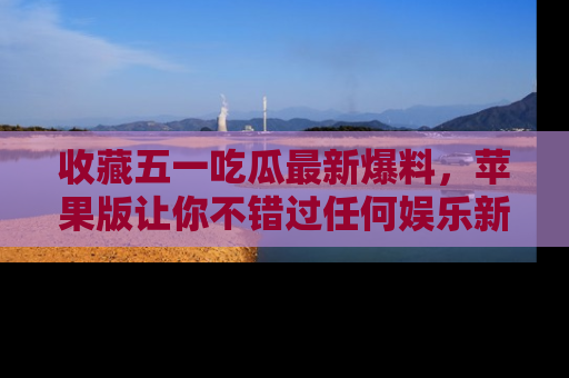 收藏五一吃瓜最新爆料，苹果版让你不错过任何娱乐新闻