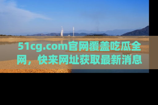 51cg.com官网覆盖吃瓜全网，快来网址获取最新消息与链接！