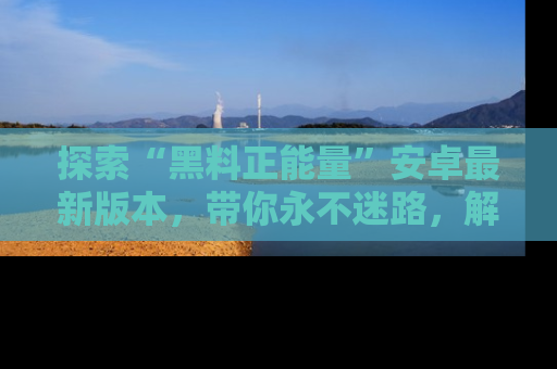 探索“黑料正能量”安卓最新版本，带你永不迷路，解锁无尽秘密！