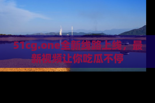 51cg.one全新线路上线，最新视频让你吃瓜不停