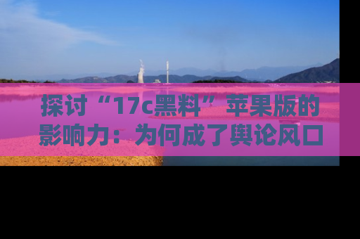 探讨“17c黑料”苹果版的影响力：为何成了舆论风口？
