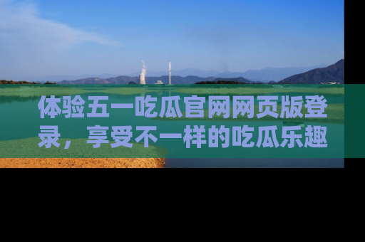 体验五一吃瓜官网网页版登录，享受不一样的吃瓜乐趣与互动体验