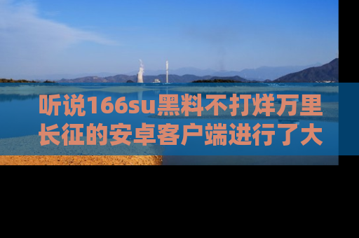 听说166su黑料不打烊万里长征的安卓客户端进行了大更新，八卦内容更加精彩与丰富！