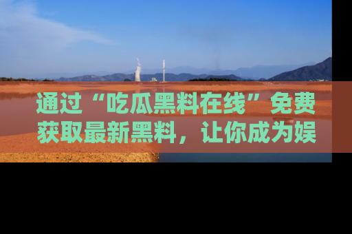 通过“吃瓜黑料在线”免费获取最新黑料，让你成为娱乐圈的内幕专家！