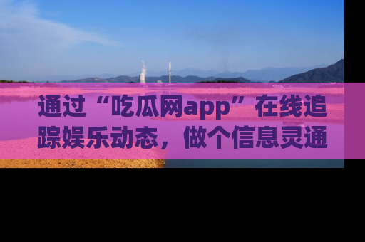 通过“吃瓜网app”在线追踪娱乐动态，做个信息灵通的吃瓜群众！