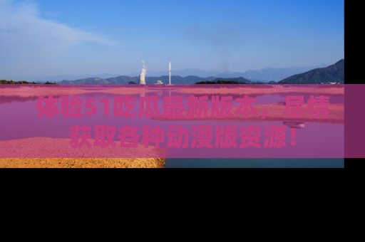 体验51吃瓜最新版本，尽情获取各种动漫版资源！