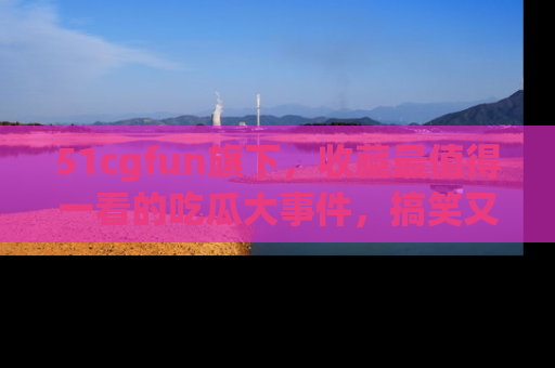 51cgfun旗下，收藏最值得一看的吃瓜大事件，搞笑又精彩！