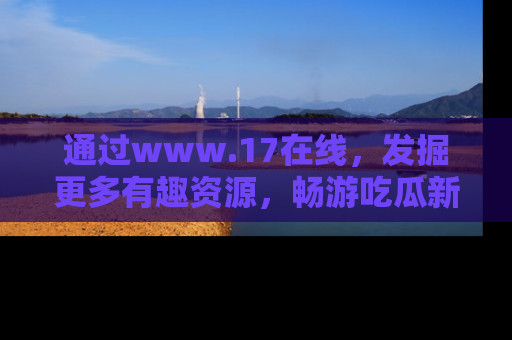 通过www.17在线，发掘更多有趣资源，畅游吃瓜新闻海洋