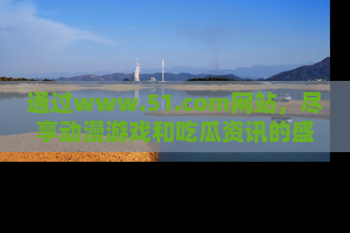 通过www.51.com网站，尽享动漫游戏和吃瓜资讯的盛宴！