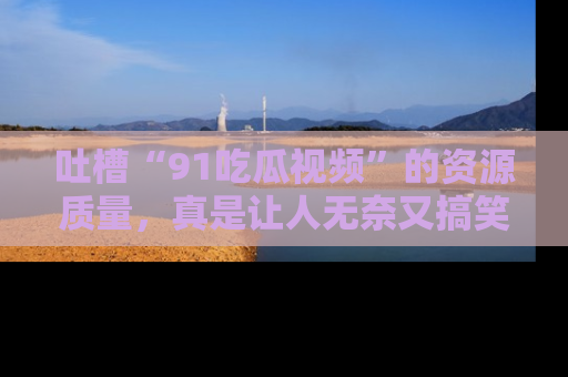 吐槽“91吃瓜视频”的资源质量，真是让人无奈又搞笑！