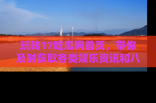 玩转17吃瓜网首页，带你及时获取各类娱乐资讯和八卦故事！