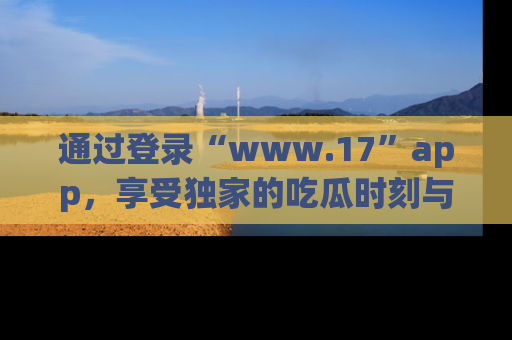 通过登录“www.17”app，享受独家的吃瓜时刻与娱乐资讯！