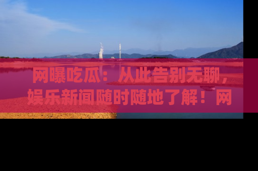 网曝吃瓜：从此告别无聊，娱乐新闻随时随地了解！网址：www.wangbaoegua.com