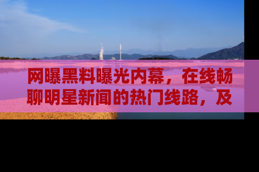 网曝黑料曝光内幕，在线畅聊明星新闻的热门线路，及时掌握最新消息！