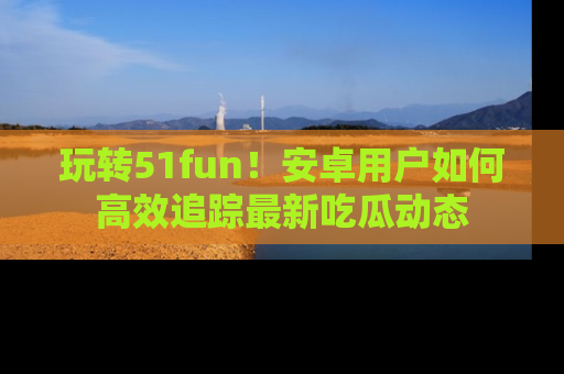 玩转51fun！安卓用户如何高效追踪最新吃瓜动态
