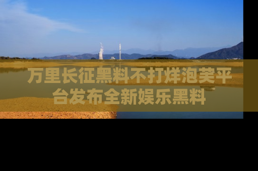 万里长征黑料不打烊泡芙平台发布全新娱乐黑料