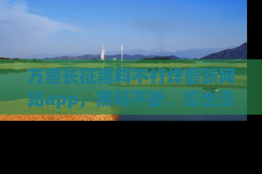 万里长征黑料不打烊最新网站app，黑料不断，瓜也没断，真香！