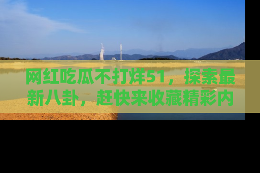 网红吃瓜不打烊51，探索最新八卦，赶快来收藏精彩内容！