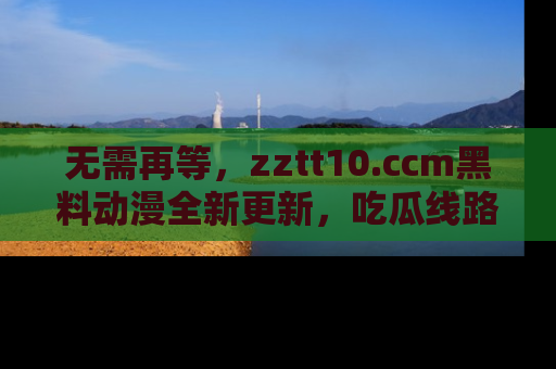 无需再等，zztt10.ccm黑料动漫全新更新，吃瓜线路佛系推荐！