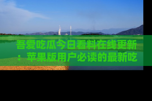 吾爱吃瓜今日看料在线更新：苹果版用户必读的最新吃瓜技巧