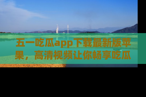 五一吃瓜app下载最新版苹果，高清视频让你畅享吃瓜乐趣