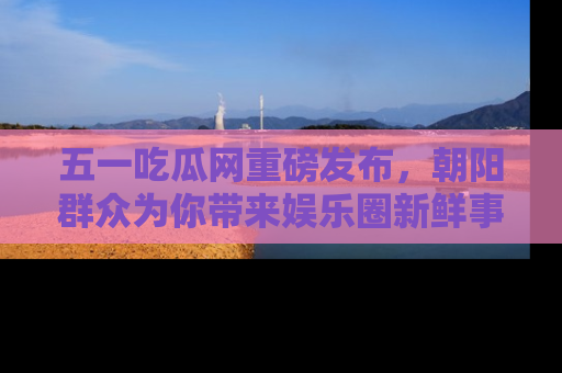 五一吃瓜网重磅发布,朝阳群众为你带来娱乐圈新鲜事!