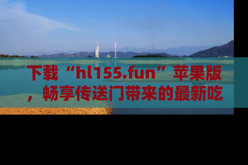 下载“hl155.fun”苹果版,畅享传送门带来的最新吃瓜资讯