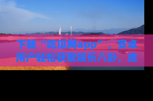 下载“吃瓜网app”，安卓用户轻松获取娱乐八卦，成为身边的知情达人！