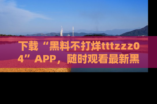 下载“黑料不打烊tttzzz04”APP，随时观看最新黑料不打烊tttzzz04在线！