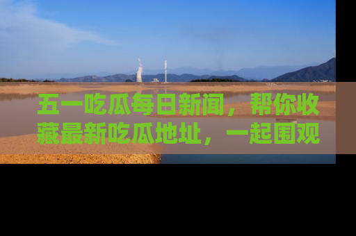 五一吃瓜每日新闻,帮你收藏最新吃瓜地址,一起围观吧!