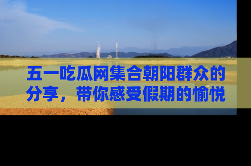 五一吃瓜网集合朝阳群众的分享,带你感受假期的愉悦!