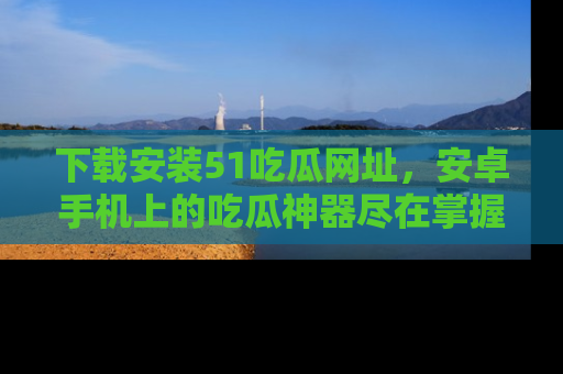 下载安装51吃瓜网址，安卓手机上的吃瓜神器尽在掌握
