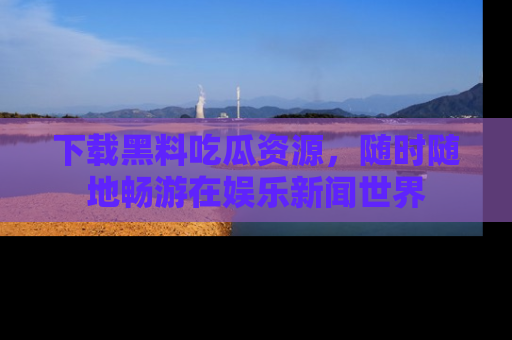 下载黑料吃瓜资源,随时随地畅游在娱乐新闻世界