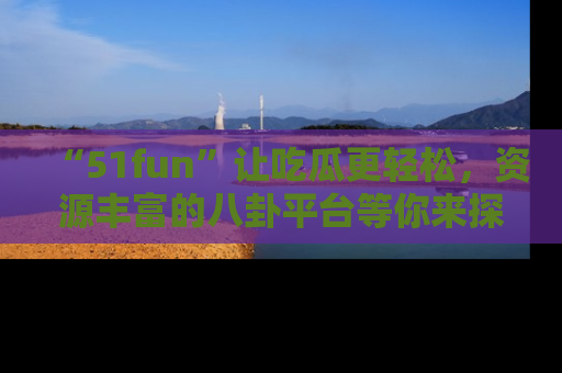 “51fun”让吃瓜更轻松，资源丰富的八卦平台等你来探索！