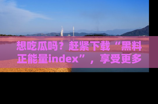 想吃瓜吗?赶紧下载“黑料正能量index”,享受更多正能量内容!