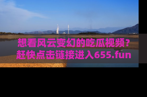 想看风云变幻的吃瓜视频?赶快点击链接进入655.fun吧!