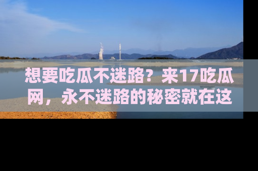 想要吃瓜不迷路?来17吃瓜网,永不迷路的秘密就在这里!