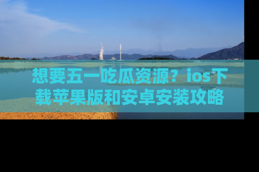 想要五一吃瓜资源?ios下载苹果版和安卓安装攻略