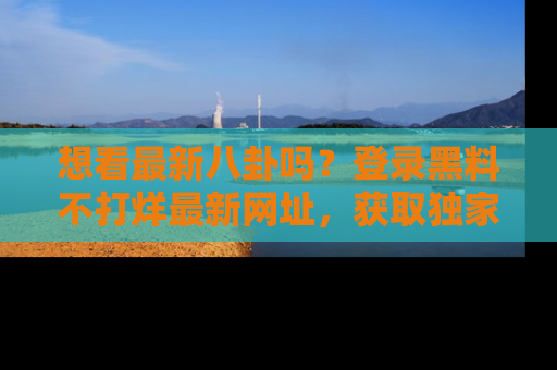 想看最新八卦吗?登录黑料不打烊最新网址,获取独家内容
