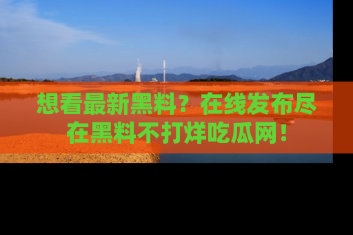 想看最新黑料?在线发布尽在黑料不打烊吃瓜网!