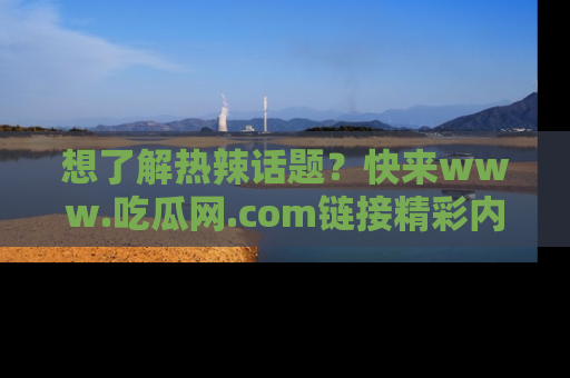 想了解热辣话题?快来www.吃瓜网.com链接精彩内容!