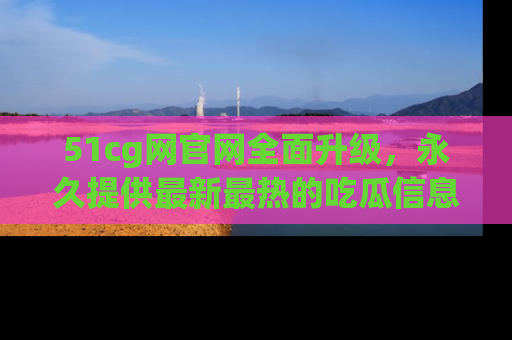 51cg网官网全面升级,永久提供最新最热的吃瓜信息,助你永远走在潮流前端!