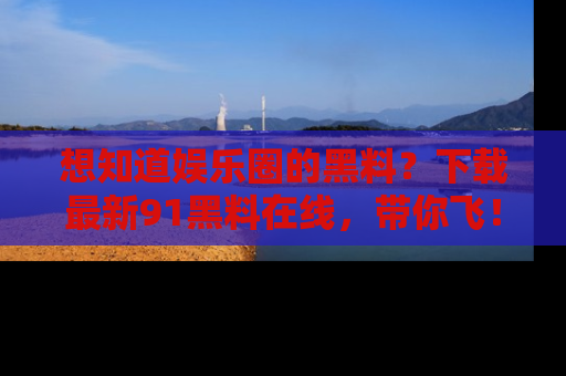 想知道娱乐圈的黑料?下载最新91黑料在线,带你飞!
