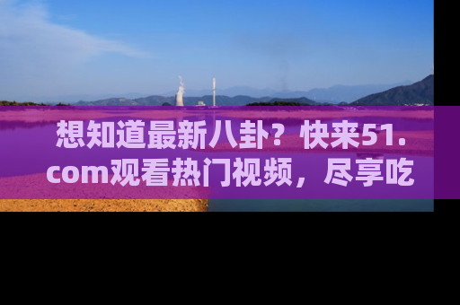 想知道最新八卦？快来51.com观看热门视频，尽享吃瓜乐趣！