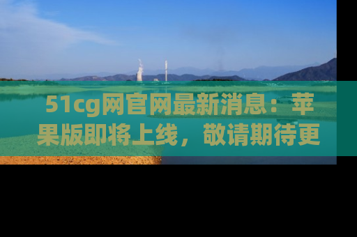 51cg网官网最新消息:苹果版即将上线,敬请期待更多吃瓜内容!