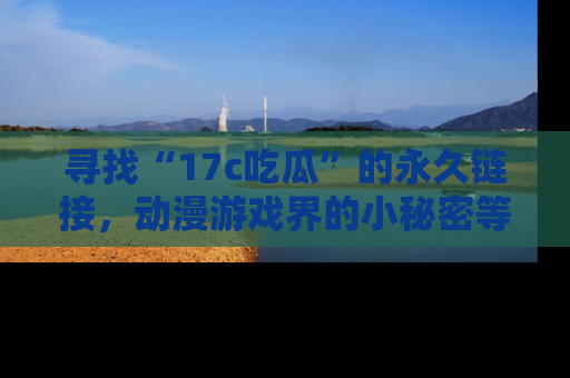 寻找“17c吃瓜”的永久链接，动漫游戏界的小秘密等你来揭秘！